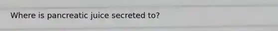 Where is pancreatic juice secreted to?