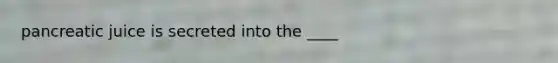 pancreatic juice is secreted into the ____