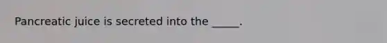 Pancreatic juice is secreted into the _____.