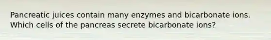 Pancreatic juices contain many enzymes and bicarbonate ions. Which cells of the pancreas secrete bicarbonate ions?