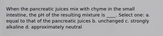 When the pancreatic juices mix with chyme in the small intestine, the pH of the resulting mixture is ____. Select one: a. equal to that of the pancreatic juices b. ​unchanged c. ​strongly alkaline d. ​approximately neutral