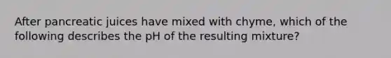 After pancreatic juices have mixed with chyme, which of the following describes the pH of the resulting mixture?