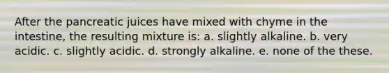 After the pancreatic juices have mixed with chyme in the intestine, the resulting mixture is: a. slightly alkaline. b. very acidic. c. slightly acidic. d. strongly alkaline. e. none of the these.