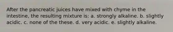 After the pancreatic juices have mixed with chyme in the intestine, the resulting mixture is: a. strongly alkaline. b. slightly acidic. c. none of the these. d. very acidic. e. slightly alkaline.