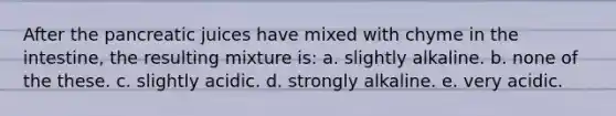 After the pancreatic juices have mixed with chyme in the intestine, the resulting mixture is: a. slightly alkaline. b. none of the these. c. slightly acidic. d. strongly alkaline. e. very acidic.