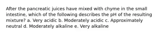 After the pancreatic juices have mixed with chyme in the small intestine, which of the following describes the pH of the resulting mixture? a. Very acidic b. Moderately acidic c. Approximately neutral d. Moderately alkaline e. Very alkaline