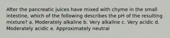 After the pancreatic juices have mixed with chyme in the small intestine, which of the following describes the pH of the resulting mixture? a. Moderately alkaline b. Very alkaline c. Very acidic d. Moderately acidic e. Approximately neutral