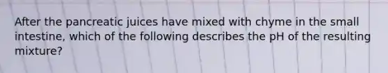 After the pancreatic juices have mixed with chyme in the small intestine, which of the following describes the pH of the resulting mixture?