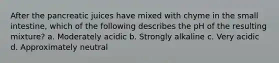 After the pancreatic juices have mixed with chyme in the small intestine, which of the following describes the pH of the resulting mixture? a. Moderately acidic b. Strongly alkaline c. Very acidic d. Approximately neutral