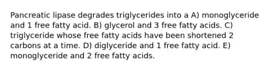 Pancreatic lipase degrades triglycerides into a A) monoglyceride and 1 free fatty acid. B) glycerol and 3 free fatty acids. C) triglyceride whose free fatty acids have been shortened 2 carbons at a time. D) diglyceride and 1 free fatty acid. E) monoglyceride and 2 free fatty acids.