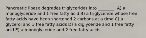 Pancreatic lipase degrades triglycerides into ________. A) a monoglyceride and 1 free fatty acid B) a triglyceride whose free fatty acids have been shortened 2 carbons at a time C) a glycerol and 3 free fatty acids D) a diglyceride and 1 free fatty acid E) a monoglyceride and 2 free fatty acids