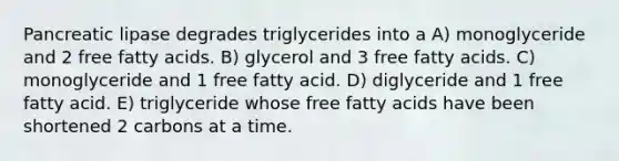 Pancreatic lipase degrades triglycerides into a A) monoglyceride and 2 free fatty acids. B) glycerol and 3 free fatty acids. C) monoglyceride and 1 free fatty acid. D) diglyceride and 1 free fatty acid. E) triglyceride whose free fatty acids have been shortened 2 carbons at a time.