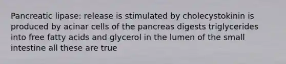 Pancreatic lipase: release is stimulated by cholecystokinin is produced by acinar cells of the pancreas digests triglycerides into free fatty acids and glycerol in the lumen of the small intestine all these are true