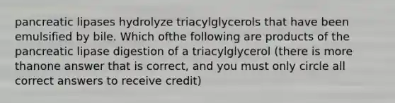 pancreatic lipases hydrolyze triacylglycerols that have been emulsified by bile. Which ofthe following are products of the pancreatic lipase digestion of a triacylglycerol (there is more thanone answer that is correct, and you must only circle all correct answers to receive credit)