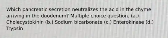 Which pancreatic secretion neutralizes the acid in the chyme arriving in the duodenum? Multiple choice question. (a.) Cholecystokinin (b.) Sodium bicarbonate (c.) Enterokinase (d.) Trypsin