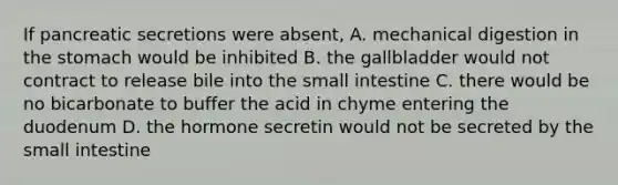 If pancreatic secretions were absent, A. mechanical digestion in the stomach would be inhibited B. the gallbladder would not contract to release bile into the small intestine C. there would be no bicarbonate to buffer the acid in chyme entering the duodenum D. the hormone secretin would not be secreted by the small intestine