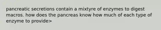 pancreatic secretions contain a mixtyre of enzymes to digest macros. how does <a href='https://www.questionai.com/knowledge/kITHRba4Cd-the-pancreas' class='anchor-knowledge'>the pancreas</a> know how much of each type of enzyme to provide>