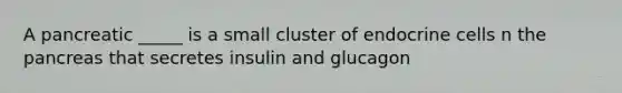 A pancreatic _____ is a small cluster of endocrine cells n the pancreas that secretes insulin and glucagon