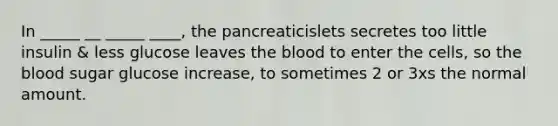 In _____ __ _____ ____, the pancreaticislets secretes too little insulin & less glucose leaves the blood to enter the cells, so the blood sugar glucose increase, to sometimes 2 or 3xs the normal amount.