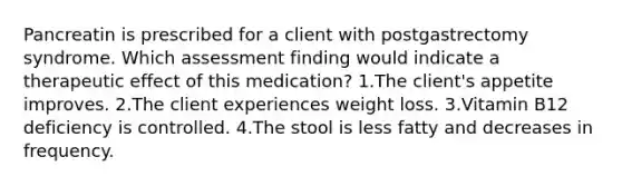 Pancreatin is prescribed for a client with postgastrectomy syndrome. Which assessment finding would indicate a therapeutic effect of this medication? 1.The client's appetite improves. 2.The client experiences weight loss. 3.Vitamin B12 deficiency is controlled. 4.The stool is less fatty and decreases in frequency.