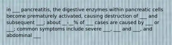 in ___ pancreatitis, the digestive enzymes within pancreatic cells become prematurely activated, causing destruction of ___ and subsequent ___; about __-__% of ___ cases are caused by ___ or ___; common symptoms include severe ___, ___ and ___, and abdominal ___