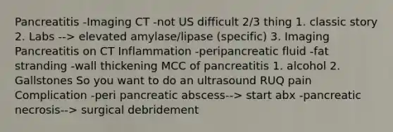 Pancreatitis -Imaging CT -not US difficult 2/3 thing 1. classic story 2. Labs --> elevated amylase/lipase (specific) 3. Imaging Pancreatitis on CT Inflammation -peripancreatic fluid -fat stranding -wall thickening MCC of pancreatitis 1. alcohol 2. Gallstones So you want to do an ultrasound RUQ pain Complication -peri pancreatic abscess--> start abx -pancreatic necrosis--> surgical debridement