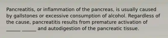 Pancreatitis, or inflammation of the pancreas, is usually caused by gallstones or excessive consumption of alcohol. Regardless of the cause, pancreatitis results from premature activation of ______ ______ and autodigestion of the pancreatic tissue.