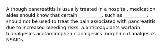 Although pancreatitis is usually treated in a hospital, medication aides should know that certain __________, such as __________, should not be used to treat the pain associated with pancreatitis due to increased bleeding risks. a.anticoagulants warfarin b.analgesics acetaminophen c.analgesics morphine d.analgesics NSAIDs