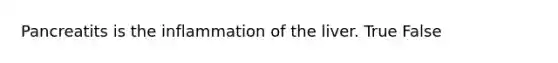 Pancreatits is the inflammation of the liver. True False