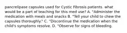 pancrelipase capsules used for Cystic Fibrosis patients. what would be a part of teaching for this med use? A. "Administer the medication with meals and snacks B. "Tell your child to chew the capsules thoroughly." C. "Discontinue the medication when the child's symptoms resolve. D. "Observe for signs of bleeding.