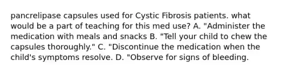 pancrelipase capsules used for Cystic Fibrosis patients. what would be a part of teaching for this med use? A. "Administer the medication with meals and snacks B. "Tell your child to chew the capsules thoroughly." C. "Discontinue the medication when the child's symptoms resolve. D. "Observe for signs of bleeding.