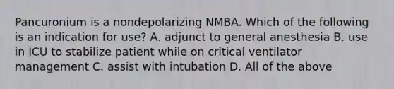 Pancuronium is a nondepolarizing NMBA. Which of the following is an indication for use? A. adjunct to general anesthesia B. use in ICU to stabilize patient while on critical ventilator management C. assist with intubation D. All of the above