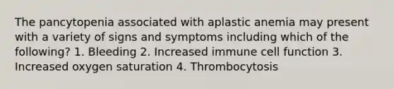 The pancytopenia associated with aplastic anemia may present with a variety of signs and symptoms including which of the following? 1. Bleeding 2. Increased immune cell function 3. Increased oxygen saturation 4. Thrombocytosis