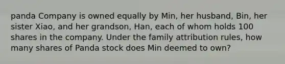 panda Company is owned equally by Min, her husband, Bin, her sister Xiao, and her grandson, Han, each of whom holds 100 shares in the company. Under the family attribution rules, how many shares of Panda stock does Min deemed to own?