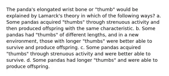 The panda's elongated wrist bone or "thumb" would be explained by Lamarck's theory in which of the following ways? a. Some pandas acquired "thumbs" through strenuous activity and then produced offspring with the same characteristic. b. Some pandas had "thumbs" of different lengths, and in a new environment, those with longer "thumbs" were better able to survive and produce offspring. c. Some pandas acquired "thumbs" through strenuous activity and were better able to survive. d. Some pandas had longer "thumbs" and were able to produce offspring.