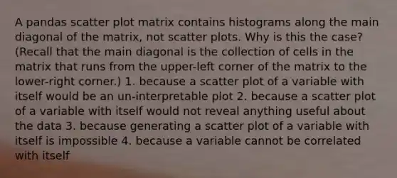 A pandas scatter plot matrix contains histograms along the main diagonal of the matrix, not scatter plots. Why is this the case? (Recall that the main diagonal is the collection of cells in the matrix that runs from the upper-left corner of the matrix to the lower-right corner.) 1. because a scatter plot of a variable with itself would be an un-interpretable plot 2. because a scatter plot of a variable with itself would not reveal anything useful about the data 3. because generating a scatter plot of a variable with itself is impossible 4. because a variable cannot be correlated with itself