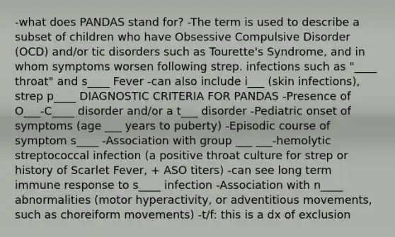 -what does PANDAS stand for? -The term is used to describe a subset of children who have Obsessive Compulsive Disorder (OCD) and/or tic disorders such as Tourette's Syndrome, and in whom symptoms worsen following strep. infections such as "____ throat" and s____ Fever -can also include i___ (skin infections), strep p____ DIAGNOSTIC CRITERIA FOR PANDAS -Presence of O___-C____ disorder and/or a t___ disorder -Pediatric onset of symptoms (age ___ years to puberty) -Episodic course of symptom s____ -Association with group ___ ___-hemolytic streptococcal infection (a positive throat culture for strep or history of Scarlet Fever, + ASO titers) -can see long term immune response to s____ infection -Association with n____ abnormalities (motor hyperactivity, or adventitious movements, such as choreiform movements) -t/f: this is a dx of exclusion