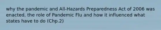 why the pandemic and All-Hazards Preparedness Act of 2006 was enacted, the role of Pandemic Flu and how it influenced what states have to do (Chp.2)