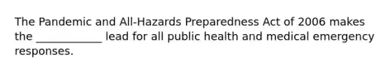 The Pandemic and All-Hazards Preparedness Act of 2006 makes the ____________ lead for all public health and medical emergency responses.