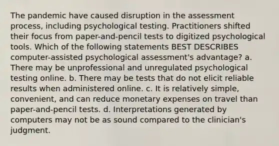 The pandemic have caused disruption in the assessment process, including psychological testing. Practitioners shifted their focus from paper-and-pencil tests to digitized psychological tools. Which of the following statements BEST DESCRIBES computer-assisted psychological assessment's advantage? a. There may be unprofessional and unregulated psychological testing online. b. There may be tests that do not elicit reliable results when administered online. c. It is relatively simple, convenient, and can reduce monetary expenses on travel than paper-and-pencil tests. d. Interpretations generated by computers may not be as sound compared to the clinician's judgment.