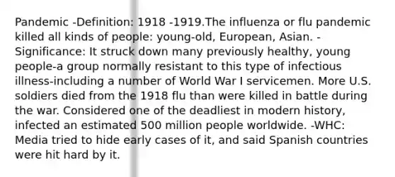 Pandemic -Definition: 1918 -1919.The influenza or flu pandemic killed all kinds of people: young-old, European, Asian. -Significance: It struck down many previously healthy, young people-a group normally resistant to this type of infectious illness-including a number of World War I servicemen. More U.S. soldiers died from the 1918 flu than were killed in battle during the war. Considered one of the deadliest in modern history, infected an estimated 500 million people worldwide. -WHC: Media tried to hide early cases of it, and said Spanish countries were hit hard by it.