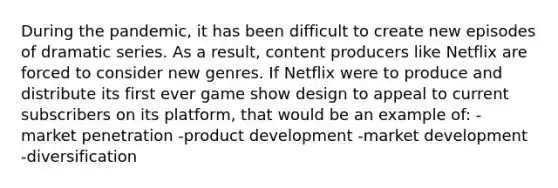 During the pandemic, it has been difficult to create new episodes of dramatic series. As a result, content producers like Netflix are forced to consider new genres. If Netflix were to produce and distribute its first ever game show design to appeal to current subscribers on its platform, that would be an example of: -market penetration -product development -market development -diversification