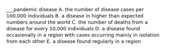 ___pandemic disease A. the number of disease cases per 100,000 individuals B. a disease in higher than expected numbers around the world C. the number of deaths from a disease for every 10,000 individuals D. a disease found occasionally in a region with cases occurring mainly in isolation from each other E. a disease found regularly in a region