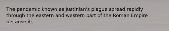 The pandemic known as Justinian's plague spread rapidly through the eastern and western part of the Roman Empire because it: