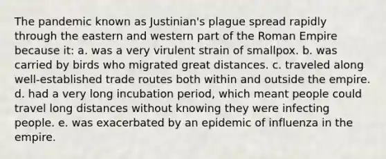 The pandemic known as Justinian's plague spread rapidly through the eastern and western part of the Roman Empire because it: a. was a very virulent strain of smallpox. b. was carried by birds who migrated great distances. c. traveled along well-established trade routes both within and outside the empire. d. had a very long incubation period, which meant people could travel long distances without knowing they were infecting people. e. was exacerbated by an epidemic of influenza in the empire.