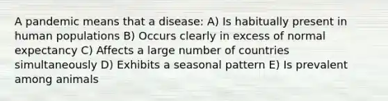 A pandemic means that a disease: A) Is habitually present in human populations B) Occurs clearly in excess of normal expectancy C) Affects a large number of countries simultaneously D) Exhibits a seasonal pattern E) Is prevalent among animals