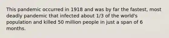 This pandemic occurred in 1918 and was by far the fastest, most deadly pandemic that infected about 1/3 of the world's population and killed 50 million people in just a span of 6 months.