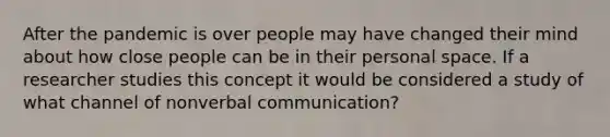 After the pandemic is over people may have changed their mind about how close people can be in their <a href='https://www.questionai.com/knowledge/kZMGLpWqYP-personal-space' class='anchor-knowledge'>personal space</a>. If a researcher studies this concept it would be considered a study of what channel of non<a href='https://www.questionai.com/knowledge/kVnsR3DzuD-verbal-communication' class='anchor-knowledge'>verbal communication</a>?