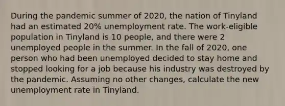 During the pandemic summer of 2020, the nation of Tinyland had an estimated 20% unemployment rate. The work-eligible population in Tinyland is 10 people, and there were 2 unemployed people in the summer. In the fall of 2020, one person who had been unemployed decided to stay home and stopped looking for a job because his industry was destroyed by the pandemic. Assuming no other changes, calculate the new unemployment rate in Tinyland.