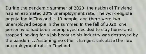 During the pandemic summer of 2020, the nation of Tinyland had an estimated 20% <a href='https://www.questionai.com/knowledge/kh7PJ5HsOk-unemployment-rate' class='anchor-knowledge'>unemployment rate</a>. The work-eligible population in Tinyland is 10 people, and there were two unemployed people in the summer. In the fall of 2020, one person who had been unemployed decided to stay home and stopped looking for a job because his industry was destroyed by the pandemic. Assuming no other changes, calculate the new unemployment rate in Tinyland.